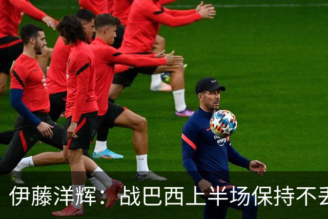 伊藤洋辉：战巴西上半场保持不丢球，下半场自然会有可乘之机